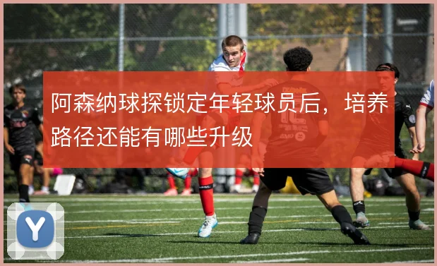 阿森纳球探锁定年轻球员后,培养路径还能有哪些升级
