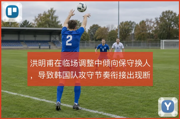 洪明甫在临场调整中倾向保守换人，导致韩国队攻守节奏衔接出现断层