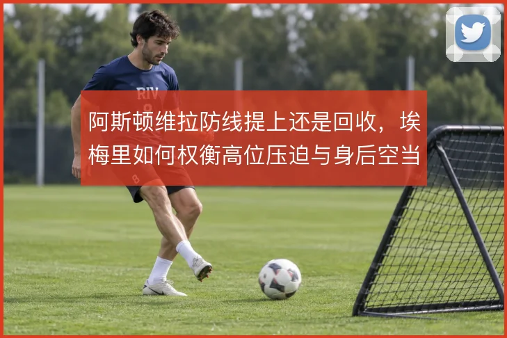 阿斯顿维拉防线提上还是回收，埃梅里如何权衡高位压迫与身后空当