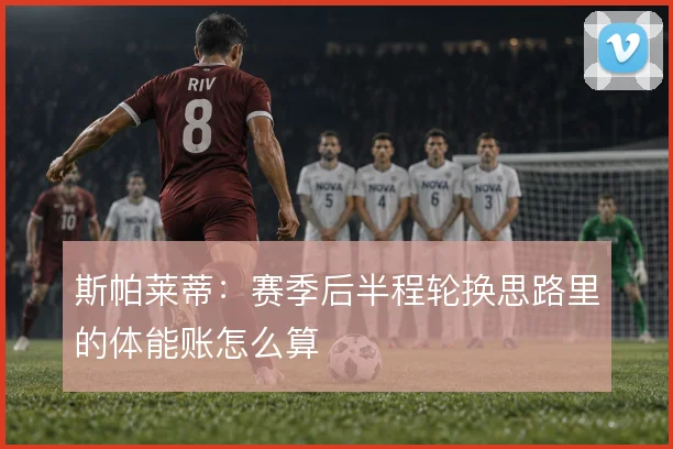 斯帕莱蒂:赛季后半程轮换思路里的体能账怎么算