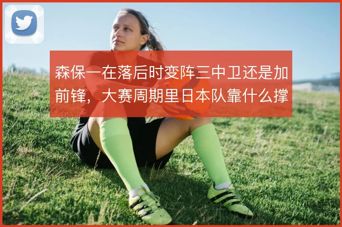 森保一在落后时变阵三中卫还是加前锋，大赛周期里日本队靠什么撑住