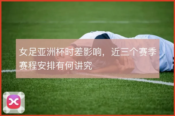 女足亚洲杯时差影响,近三个赛季赛程安排有何讲究