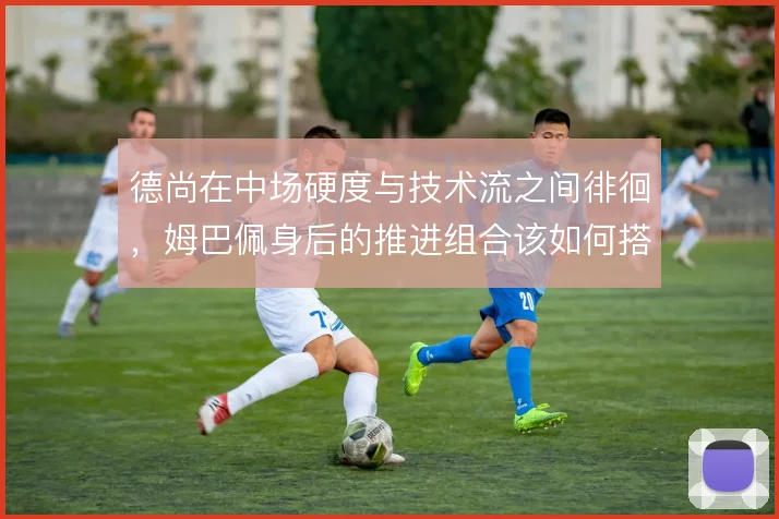 德尚在中场硬度与技术流之间徘徊，姆巴佩身后的推进组合该如何搭配