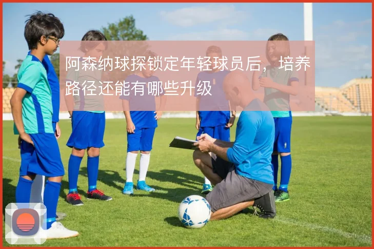 阿森纳球探锁定年轻球员后,培养路径还能有哪些升级