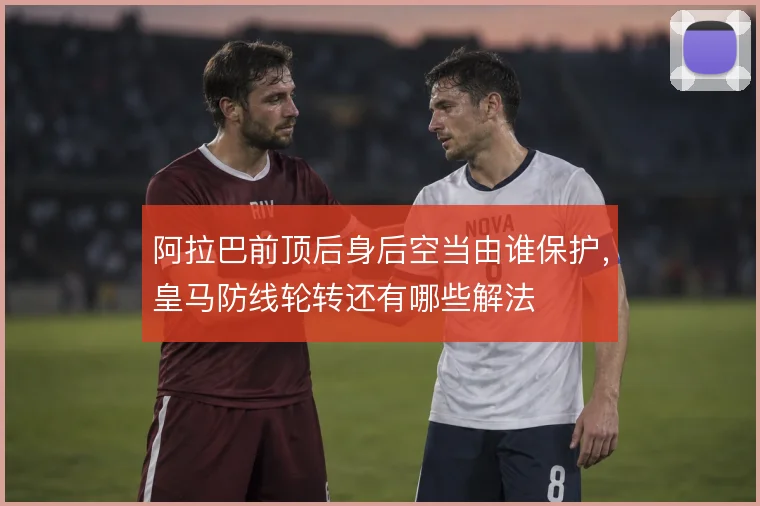 阿拉巴前顶后身后空当由谁保护,皇马防线轮转还有哪些解法