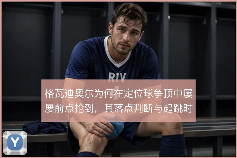 格瓦迪奥尔为何在定位球争顶中屡屡前点抢到，其落点判断与起跳时机是关键