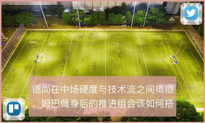 德尚在中场硬度与技术流之间徘徊，姆巴佩身后的推进组合该如何搭配