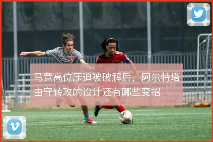 马竞高位压迫被破解后,阿尔特塔由守转攻的设计还有哪些变招