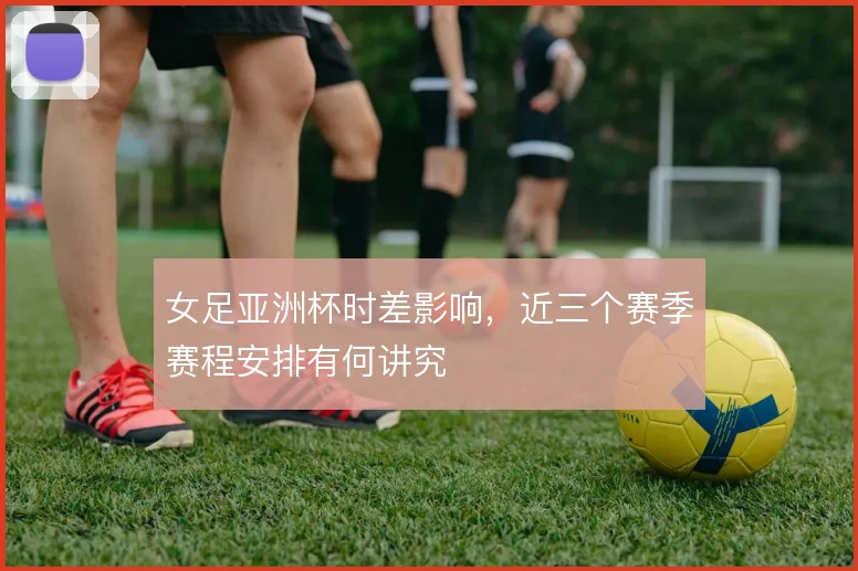 女足亚洲杯时差影响,近三个赛季赛程安排有何讲究