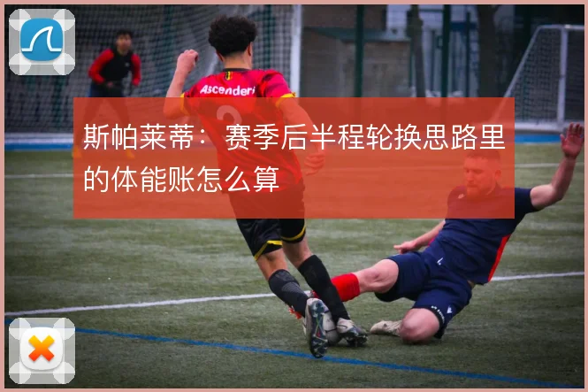 斯帕莱蒂:赛季后半程轮换思路里的体能账怎么算