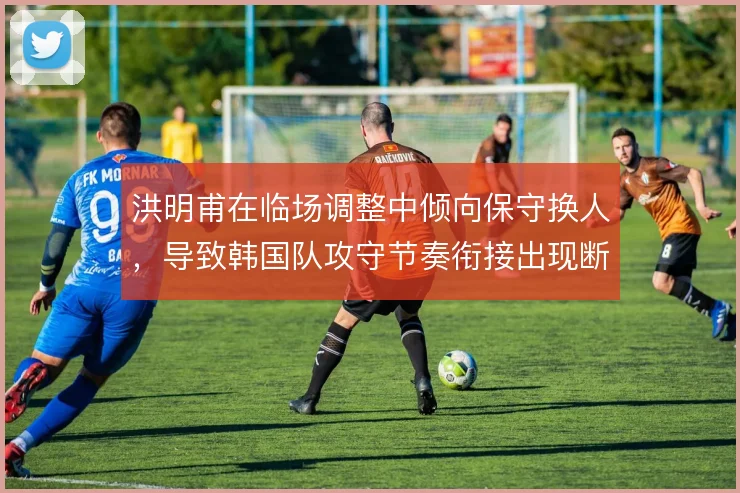 洪明甫在临场调整中倾向保守换人,导致韩国队攻守节奏衔接出现断层