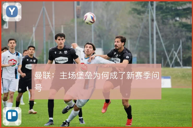 曼联:主场堡垒为何成了新赛季问号